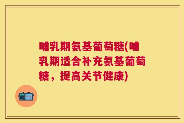 哺乳期氨基葡萄糖(哺乳期适合补充氨基葡萄糖,提高关节健康)