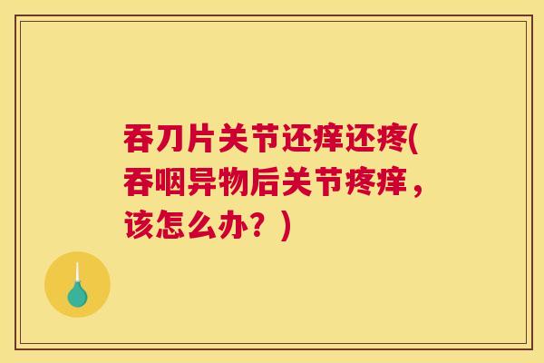 吞刀片关节还痒还疼(吞咽异物后关节疼痒,该怎么办?) 吞刀片关节还痒还疼(吞咽异物后关节疼痒,该怎么办?)