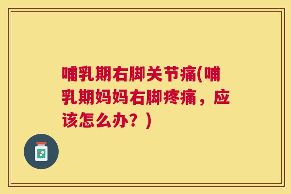 哺乳期右脚关节痛(哺乳期妈妈右脚疼痛,应该怎么办?)