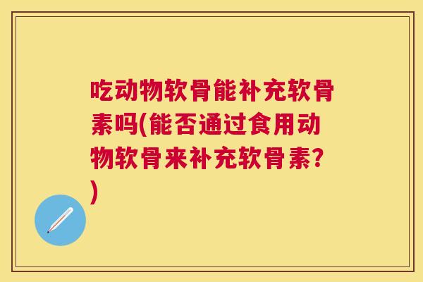 吃动物软骨能补充软骨素吗(能否通过食用动物软骨来补充软骨素?)