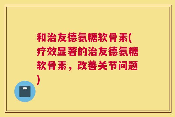 和治友德氨糖软骨素(疗效显著的治友德氨糖软骨素,改善关节问题)