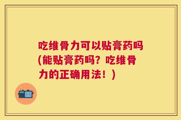 吃维骨力可以贴膏药吗(能贴膏药吗?吃维骨力的正确用法!)