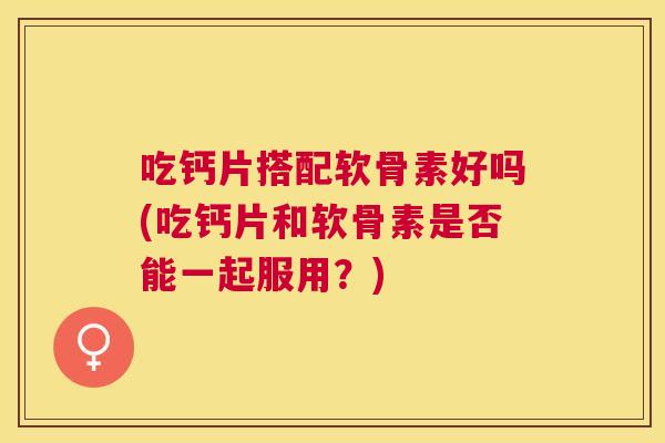 吃钙片搭配软骨素好吗(吃钙片和软骨素是否能一起服用?) 吃钙片搭配软骨素好吗(吃钙片和软骨素是否能一起服用?)