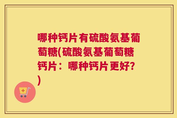 哪种钙片有硫酸氨基葡萄糖(硫酸氨基葡萄糖钙片:哪种钙片更好?)