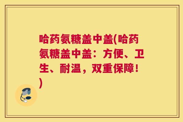 哈药氨糖盖中盖(哈药氨糖盖中盖:方便、卫生、耐温,双重保障!)