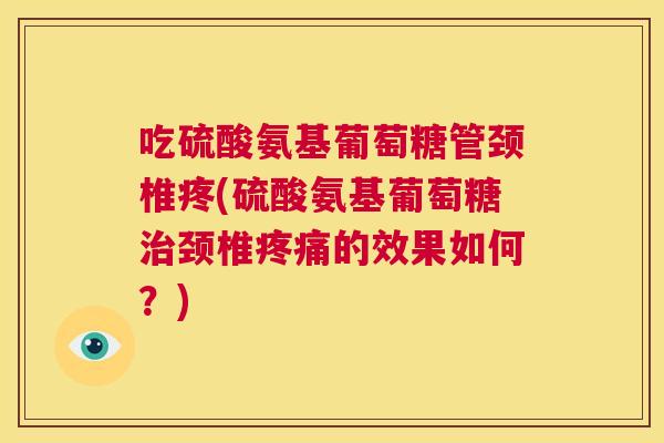 吃硫酸氨基葡萄糖管颈椎疼(硫酸氨基葡萄糖治颈椎疼痛的效果如何?)