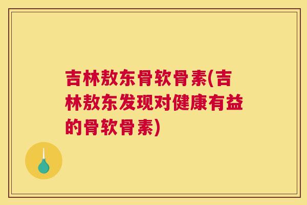 吉林敖东骨软骨素(吉林敖东发现对健康有益的骨软骨素)
