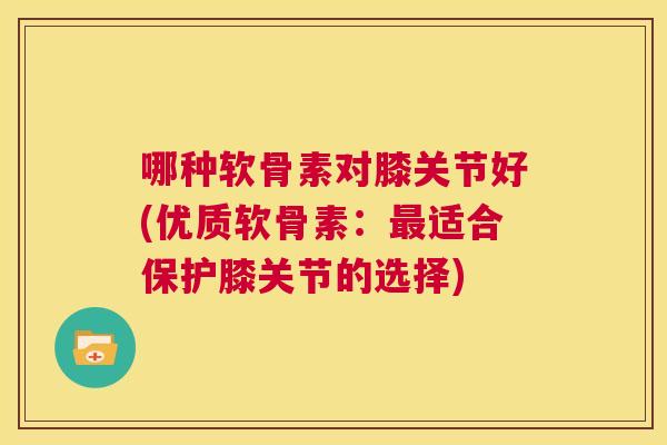 哪种软骨素对膝关节好(优质软骨素:最适合保护膝关节的选择)