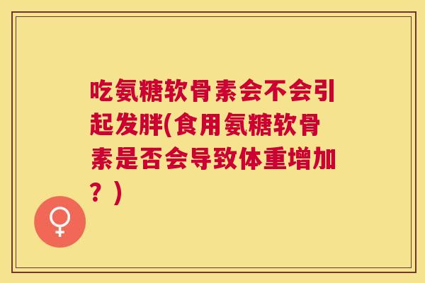 吃氨糖软骨素会不会引起发胖(食用氨糖软骨素是否会导致体重增加?)