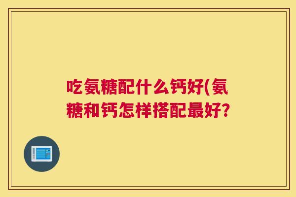 吃氨糖配什么钙好(氨糖和钙怎样搭配最好?