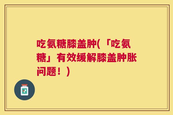 吃氨糖膝盖肿(「吃氨糖」有效缓解膝盖问题！)