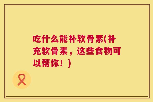 吃什么能补软骨素(补充软骨素，这些食物可以帮你！)
