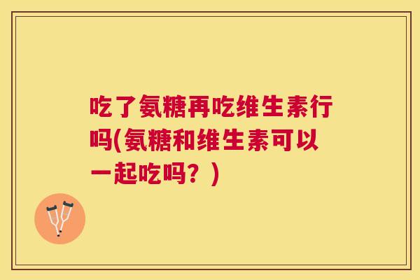 吃了氨糖再吃维生素行吗(氨糖和维生素可以一起吃吗?)