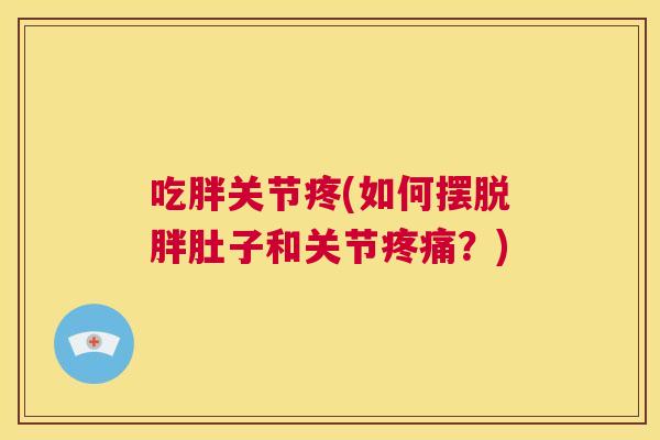 吃胖关节疼(如何摆脱胖肚子和关节疼痛？)
