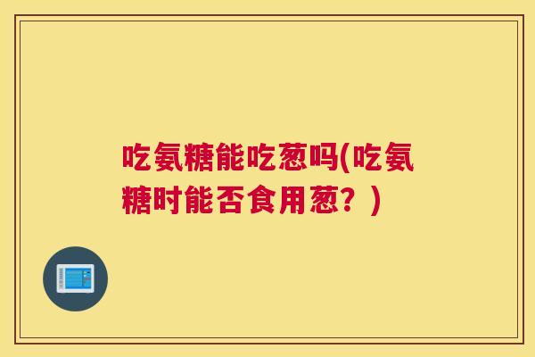 吃氨糖能吃葱吗(吃氨糖时能否食用葱?)