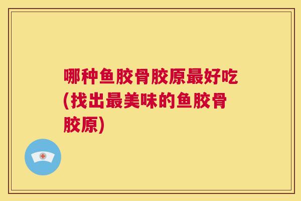 哪种鱼胶骨胶原好吃(找出美味的鱼胶骨胶原)