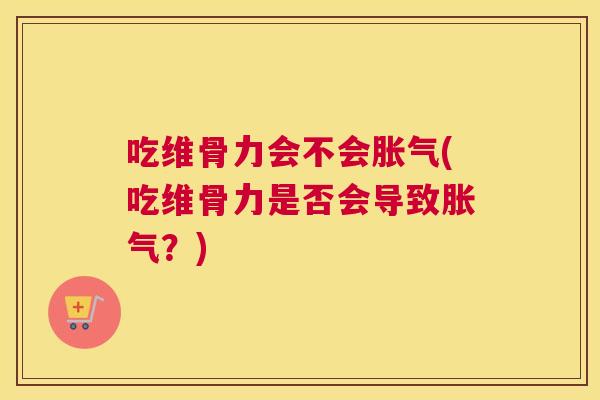 吃维骨力会不会胀气(吃维骨力是否会导致胀气？)