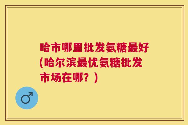 哈市哪里批发氨糖好(哈尔滨优氨糖批发市场在哪？)