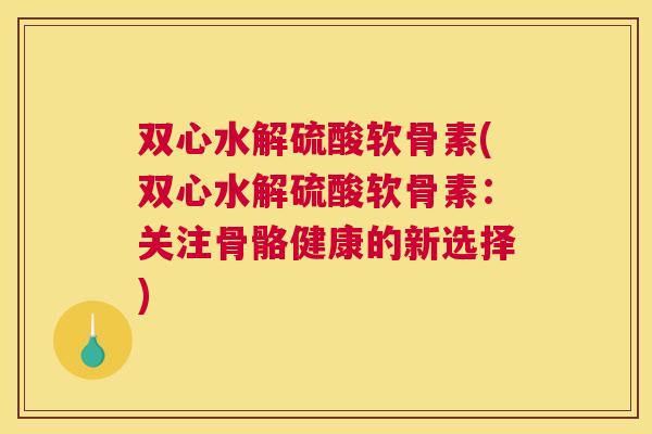 双心水解硫酸软骨素(双心水解硫酸软骨素：关注骨骼健康的新选择)