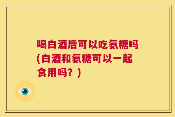 喝白酒后可以吃氨糖吗(白酒和氨糖可以一起食用吗？)