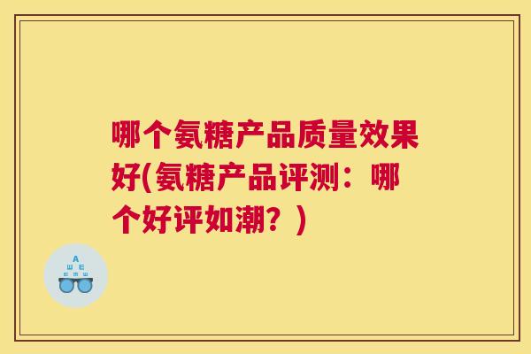哪个氨糖产品质量效果好(氨糖产品评测:哪个好评如潮?)