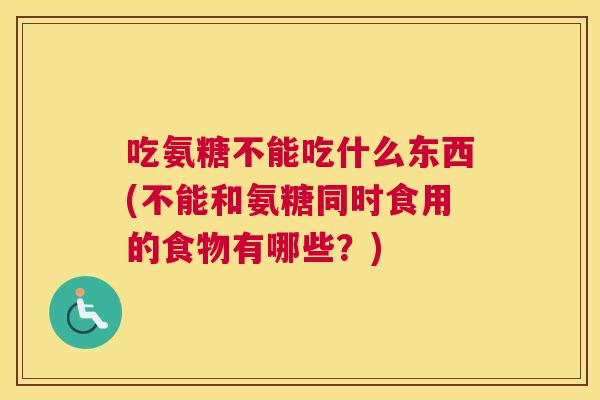 吃氨糖不能吃什么东西(不能和氨糖同时食用的食物有哪些?)