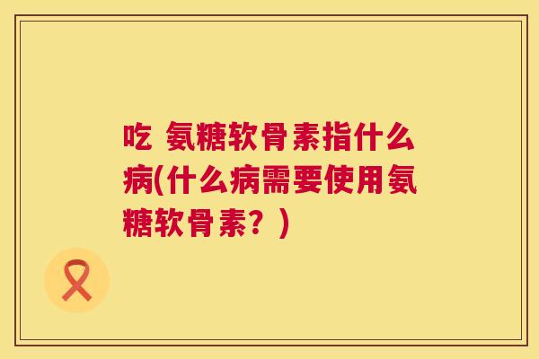 吃 氨糖软骨素指什么(什么需要使用氨糖软骨素?) 吃 氨糖软骨素指什么(什么需要使用氨糖软骨素?)