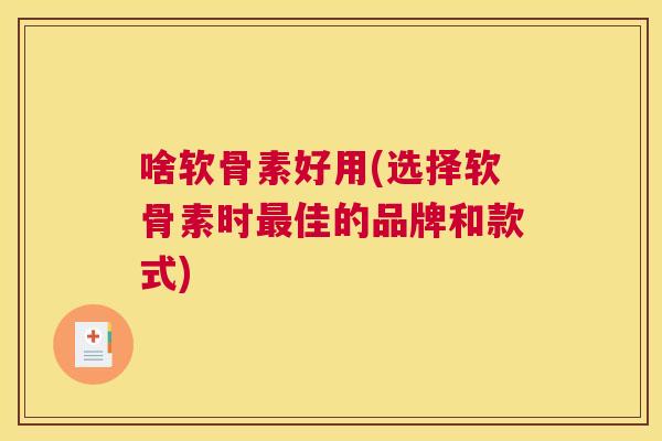 啥软骨素好用(选择软骨素时最佳的品牌和款式)