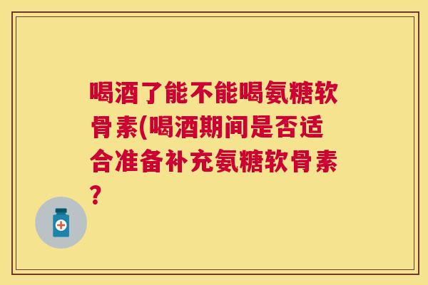 喝酒了能不能喝氨糖软骨素(喝酒期间是否适合准备补充氨糖软骨素？