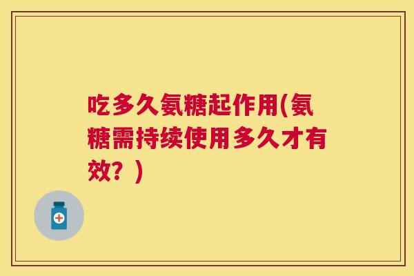 吃多久氨糖起作用(氨糖需持续使用多久才有效?)