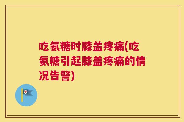 吃氨糖时膝盖疼痛(吃氨糖引起膝盖疼痛的情况告警)