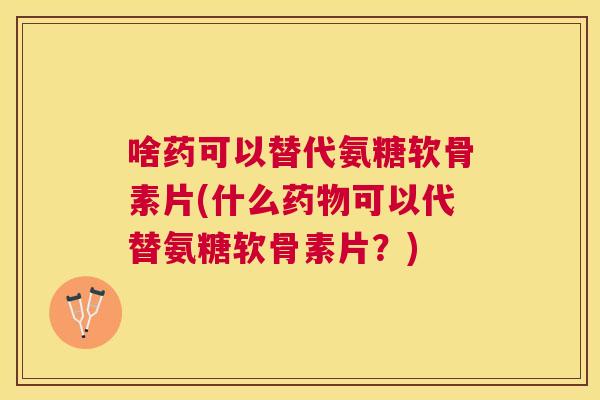 啥药可以替代氨糖软骨素片(什么药物可以代替氨糖软骨素片?)