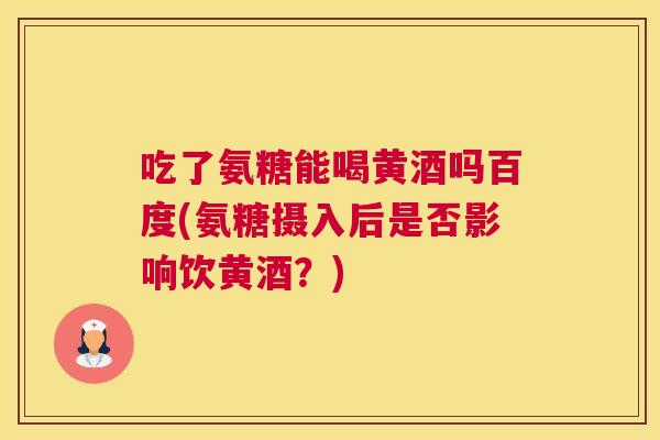 吃了氨糖能喝黄酒吗百度(氨糖摄入后是否影响饮黄酒?)