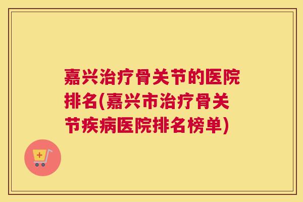 嘉兴治疗骨关节的医院排名(嘉兴市治疗骨关节疾病医院排名榜单)