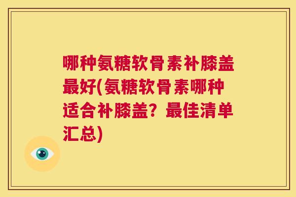 哪种氨糖软骨素补膝盖最好(氨糖软骨素哪种适合补膝盖?最佳清单汇总)