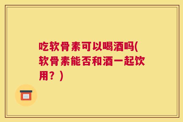 吃软骨素可以喝酒吗(软骨素能否和酒一起饮用?)
