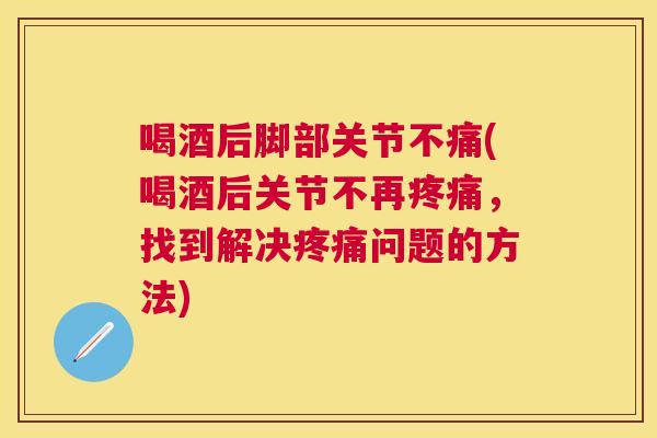 喝酒后脚部关节不痛(喝酒后关节不再疼痛,找到解决疼痛问题的方法)