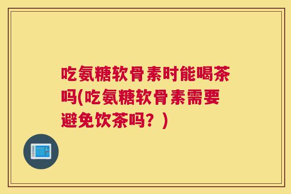 吃氨糖软骨素时能喝茶吗(吃氨糖软骨素需要避免饮茶吗?) 吃氨糖软骨素时能喝茶吗(吃氨糖软骨素需要避免饮茶吗?)
