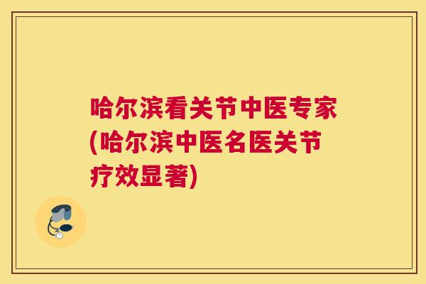 哈尔滨看关节中医专家(哈尔滨中医名医关节疗效显著)