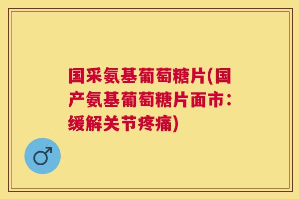 国采氨基葡萄糖片(国产氨基葡萄糖片面市:缓解关节疼痛)