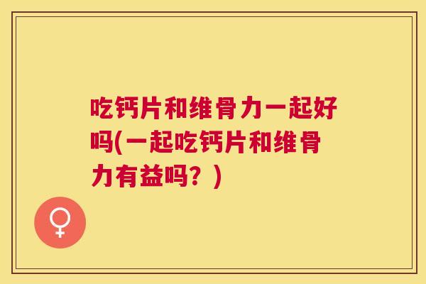 吃钙片和维骨力一起好吗(一起吃钙片和维骨力有益吗？)