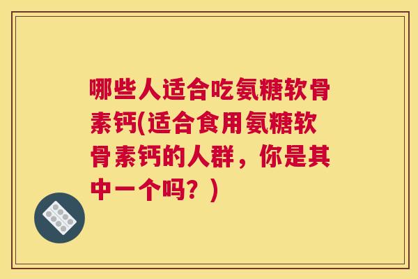 哪些人适合吃氨糖软骨素钙(适合食用氨糖软骨素钙的人群,你是其中一个吗?)