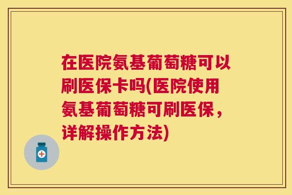 在医院氨基葡萄糖可以刷医保卡吗(医院使用氨基葡萄糖可刷医保,详解操作方法)