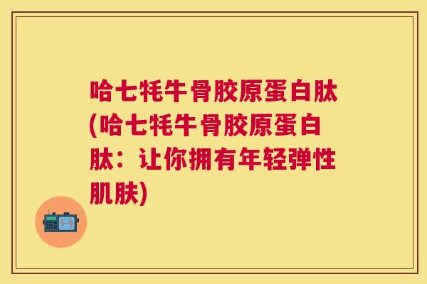 哈七牦牛骨胶原蛋白肽(哈七牦牛骨胶原蛋白肽:让你拥有年轻弹性肌肤)