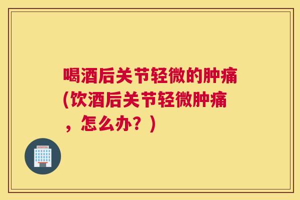喝酒后关节轻微的肿痛(饮酒后关节轻微肿痛,怎么办?)