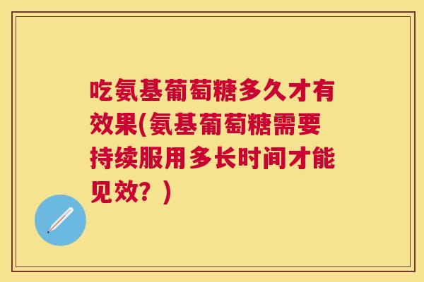 吃氨基葡萄糖多久才有效果(氨基葡萄糖需要持续服用多长时间才能见效？)