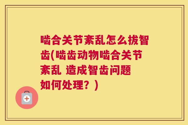 啮合关节紊乱怎么拔智齿(啮齿动物啮合关节紊乱 造成智齿问题 如何处理？)