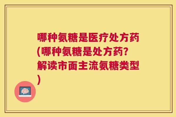 哪种氨糖是医疗处方药(哪种氨糖是处方药?解读市面主流氨糖类型)