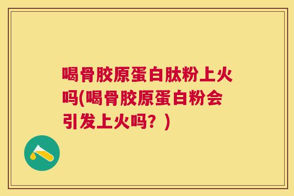 喝骨胶原蛋白肽粉上火吗(喝骨胶原蛋白粉会引发上火吗?)