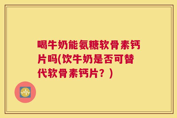 喝牛奶能氨糖软骨素钙片吗(饮牛奶是否可替代软骨素钙片?)